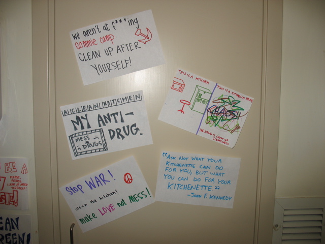 5 signs on the closet door: "We aren't at f***ing commie camp. Clean up after yourself!" "A clean kitchen: My anti drug. (Mess = Drugs)" "Stop war! Clean the kitchen! Make love, not mess!" "This is a kitchen. This is a kitchen on drugs. The drug is lack of cleanliness." "Ask not what your kitchenette can do for you, but what you can do for your kitchenette. - John F. Kennedy"